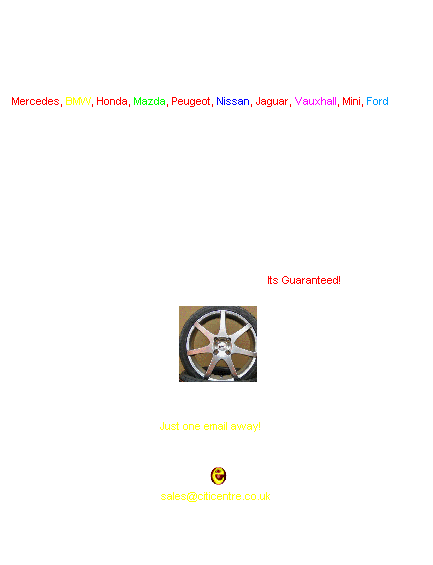 Text Box: We have quality Tyres and Alloy wheels for every car model. 
Mercedes, BMW, Honda, Mazda, Peugeot, Nissan, Jaguar, Vauxhall, Mini, Ford etc...&nbsp; 
Custom made wheels available also.
Order today get your delivery on your door step. 
All wheels and tyres come balanced, ready to be fitted.
Give your your specifications e.g. wheel size, tyre brand etc, we'll come back with variety of choices from different suppliers within no time.
We beat any UK Alloy Wheel dealer. Its Guaranteed!
&nbsp;
&nbsp;
Just one email away!&nbsp;&nbsp;&nbsp;&nbsp; 
We�ll find best & cheapest price for any specified Wheels & tyres.
&nbsp;&nbsp;&nbsp;
&nbsp;
sales@citicentre.co.uk
